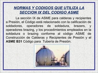 NORMAS Y CODIGOS QUE UTILIZA LA
       SECCION IX DEL CODIGO ASME
      La sección IX de ASME para calderas y recipientes
a Presión, el Código está relacionado con la calificación de
soldadores, operadores de soldadura, brazers, y
operadores brazing, y los procedimientos empleados en la
soldadura o brazing conforme al código ASME de
Construcción de Calderas y Recipientes de Presión y el
ASME B31 Código para Tubería de Presión.
 