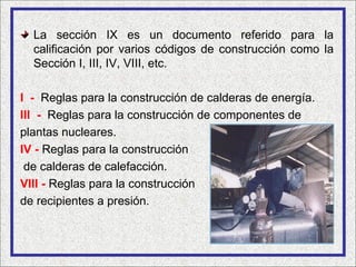 La sección IX es un documento referido para la
  calificación por varios códigos de construcción como la
  Sección I, III, IV, VIII, etc.

I - Reglas para la construcción de calderas de energía.
III - Reglas para la construcción de componentes de
plantas nucleares.
IV - Reglas para la construcción
 de calderas de calefacción.
VIII - Reglas para la construcción
de recipientes a presión.
 