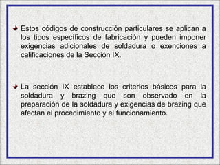 Estos códigos de construcción particulares se aplican a
los tipos específicos de fabricación y pueden imponer
exigencias adicionales de soldadura o exenciones a
calificaciones de la Sección IX.



La sección IX establece los criterios básicos para la
soldadura y brazing que son observado en la
preparación de la soldadura y exigencias de brazing que
afectan el procedimiento y el funcionamiento.
 