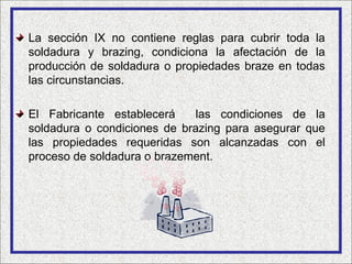 La sección IX no contiene reglas para cubrir toda la
soldadura y brazing, condiciona la afectación de la
producción de soldadura o propiedades braze en todas
las circunstancias.

El Fabricante establecerá     las condiciones de la
soldadura o condiciones de brazing para asegurar que
las propiedades requeridas son alcanzadas con el
proceso de soldadura o brazement.
 