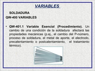 VARIABLES
 SOLDADURA
QW-400 VARIABLES

• QW-401.1 Variable Esencial (Procedimiento). Un
  cambio de una condición de la soldadura afectará las
  propiedades mecánicas (p.ej., el cambio del P-número,
  proceso de soldadura, el metal de aporte, el electrodo,
  precalentamiento o postcalentamiento, el tratamiento
  térmico).
 