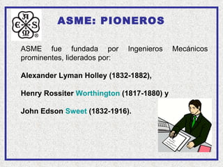 ASME: PIONEROS

ASME fue fundada por          Ingenieros   Mecánicos
prominentes, liderados por:

Alexander Lyman Holley (1832-1882),

Henry Rossiter Worthington (1817-1880) y

John Edson Sweet (1832-1916).
 