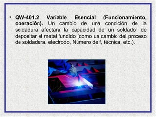 • QW-401.2 Variable Esencial (Funcionamiento,
  operación). Un cambio de una condición de la
  soldadura afectará la capacidad de un soldador de
  depositar el metal fundido (como un cambio del proceso
  de soldadura, electrodo, Número de f, técnica, etc.).
 