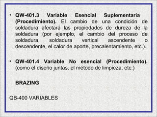 • QW-401.3 Variable Esencial Suplementaria
  (Procedimiento). El cambio de una condición de
  soldadura afectará las propiedades de dureza de la
  soldadura (por ejemplo, el cambio del proceso de
  soldadura,   soldadura      vertical    ascendente      o
  descendente, el calor de aporte, precalentamiento, etc.).

• QW-401.4 Variable No esencial (Procedimiento).
  (como el diseño juntas, el método de limpieza, etc.)

  BRAZING

QB-400 VARIABLES
 
