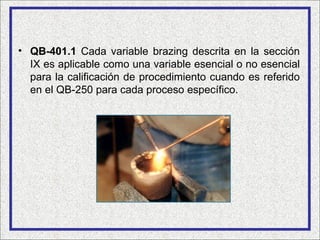 • QB-401.1 Cada variable brazing descrita en la sección
  IX es aplicable como una variable esencial o no esencial
  para la calificación de procedimiento cuando es referido
  en el QB-250 para cada proceso específico.
 