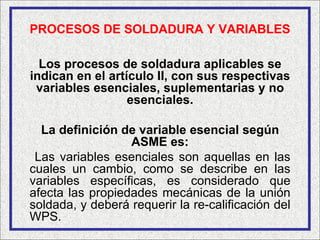 PROCESOS DE SOLDADURA Y VARIABLES

  Los procesos de soldadura aplicables se
indican en el artículo II, con sus respectivas
 variables esenciales, suplementarias y no
                  esenciales.

  La definición de variable esencial según
                  ASME es:
 Las variables esenciales son aquellas en las
cuales un cambio, como se describe en las
variables específicas, es considerado que
afecta las propiedades mecánicas de la unión
soldada, y deberá requerir la re-calificación del
WPS.
 