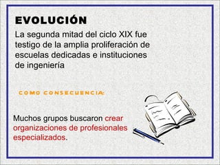EVOLUCIÓN
La segunda mitad del ciclo XIX fue
testigo de la amplia proliferación de
escuelas dedicadas e instituciones
de ingeniería


 C O M O C O N S E C U E N C IA:


Muchos grupos buscaron crear
organizaciones de profesionales
especializados.
 