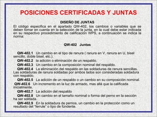 POSICIONES CERTIFICADAS Y JUNTAS
                            DISEÑO DE JUNTAS
El código especifica en el apartado QW-402, los cambios o variables que se
deben tomar en cuenta en la selección de la junta, en la cual debe estar indicada
en su respectivo procedimiento de calificación WPS, a continuación se indica la
norma:

                               QW-402 Juntas

   QW-402.1 Un cambio en el tipo de ranura ( ranura en V, ranura en U, bisel
sencillo, doble bisel, etc.).
   QW-402.2 la adición o eliminación de un respaldo.
   QW-402.3 Un cambio en la composición nominal del respaldo.
   QW-402.4 La eliminación del respaldo en las soldaduras de ranura sencillas.
Las soldaduras de ranura soldadas por ambos lados son consideradas soldadura
con respaldo.
   QW-402.5 La adición de un respaldo o un cambio en su composición nominal.
 QW-402.6 Un incremento en la luz de armado, mas allá que la calificada
inicialmente.
   QW-402.7 La adición del respaldo
   QW-402.8 Un cambio en el tamaño nominal o forma del perno en la sección
ha ser soldada.
   QW-402.9 En la soldadura de pernos, un cambio en la protección como un
resultado del “ferrule” o tipo de fúndente.
 