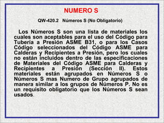 NUMERO S
        QW-420.2 Números S (No Obligatorio)

 Los Números S son una lista de materiales los
cuales son aceptables para el uso del Código para
Tubería a Presión ASME B31, o para los Casos
Código seleccionados del Código ASME para
Calderas y Recipientes a Presión, pero los cuales
no están incluidos dentro de las especificaciones
de Materiales del Código ASME para Calderas y
Recipientes a Presión (Sección II). Estos
materiales están agrupados en Números S o
Números S mas Numero de Grupo agrupados de
manera similar a los grupos de Números P. No es
un requisito obligatorio que los Números S sean
usados.
 
