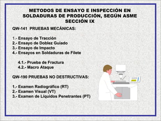 METODOS DE ENSAYO E INSPECCIÓN EN
     SOLDADURAS DE PRODUCCIÓN, SEGÚN ASME
                  SECCIÓN IX
QW-141 PRUEBAS MECÁNICAS:

1.- Ensayo de Tracción
2.- Ensayo de Doblez Guiado
3.- Ensayo de Impacto
4.- Ensayos en Soldaduras de Filete

  4.1.- Prueba de Fractura
  4.2.- Macro Ataque

QW-190 PRUEBAS NO DESTRUCTIVAS:

1.- Examen Radiográfico (RT)
2.- Examen Visual (VT)
3.- Examen de Líquidos Penetrantes (PT)
 