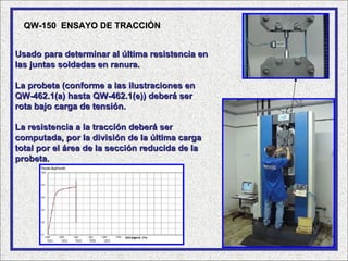 QW-150 ENSAYO DE TRACCIÓN


Usado para determinar al última resistencia en
las juntas soldadas en ranura.

La probeta (conforme a las ilustraciones en
QW-462.1(a) hasta QW-462.1(e)) deberá ser
rota bajo carga de tensión.

La resistencia a la tracción deberá ser
computada, por la división de la última carga
total por el área de la sección reducida de la
probeta.
 