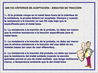 QW-153 CRITERIOS DE ACEPTACIÓN – ENSAYOS DE TRACCIÓN

1.- Si la probeta rompe en el metal base fuera de la interfase de
la soldadura, la prueba deberá ser aceptada. Siempre y cuando
la resistencia a la tracción no sea 5% más baja que la
especificada para el metal base.

2.- La resistencia a la tracción de la probeta, no debe ser menor
que la mínima resistencia a la tracción especificada para el
metal base.

3.- La resistencia a la tracción de la probeta, no debe ser menor
que la mínima resistencia a la tracción del mas débil de los
metales bases (en caso de usar diferentes).

4.- La resistencia a la tracción del probeta, no debe ser menor
que la resistencia del metal soldado (cuando la sección
aplicable provee el uso de metal soldado que tenga resistencia
menor, a temperatura ambiente que la del metal base
 