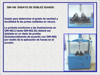 QW-160 ENSAYO DE DOBLEZ GUIADO



Usado para determinar el grado de sanidad y
ductilidad fe las juntas soldadas en ranura.

La probeta (conforme a las ilustraciones en
QW-462.2 hasta QW-462.3b) deberá ser
doblada en un dado de prueba
(Substancialmente de acuerdo con QW-466)
por medio de la aplicación de fuerza en el
punzón.
 