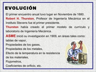 EVOLUCIÓN
El primer encuentro anual tuvo lugar en Noviembre de 1880.
Robert H. Thurston, Profesor de Ingeniería Mecánica en el
Instituto Stevens fue el primer presidente.
Thurston había creado el primer modelo de currículo y
laboratorio de Ingeniería Mecánica.
ASME inició su investigación en 1909, en áreas tales como:
tablas de vapor,
Propiedades de los gases,
Propiedades de los metales,
Efecto de la temperatura en la resistencia
de los materiales,
Flujometros,
Coeficientes de orificio, etc.
 