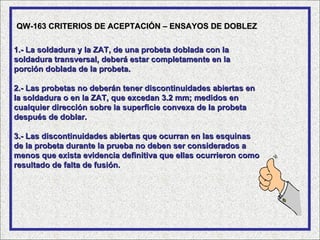 QW-163 CRITERIOS DE ACEPTACIÓN – ENSAYOS DE DOBLEZ

1.- La soldadura y la ZAT, de una probeta doblada con la
soldadura transversal, deberá estar completamente en la
porción doblada de la probeta.

2.- Las probetas no deberán tener discontinuidades abiertas en
la soldadura o en la ZAT, que excedan 3.2 mm; medidos en
cualquier dirección sobre la superficie convexa de la probeta
después de doblar.

3.- Las discontinuidades abiertas que ocurran en las esquinas
de la probeta durante la prueba no deben ser considerados a
menos que exista evidencia definitiva que ellas ocurrieron como
resultado de falta de fusión.
 