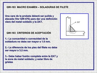 QW-183 MACRO EXAMEN – SOLADURAS DE FILETE


Una cara de la probeta deberá ser pulida y
atacada (Ver QW-470) para dar una definición
clara del metal soldado y la ZAT.                  ZAT




 QW-183 CRITERIOS DE ACEPTACIÓN

1.- La concavidad o convexidad de la
soldadura no debe ser mayor a 1.6 mm.

2.- La diferencia de los pies del filete no debe
ser mayor a 3.2 mm.

3.- Debe haber fusión completa entre la ZAT y
la zona de metal soldado; y estar libre de
grietas
 