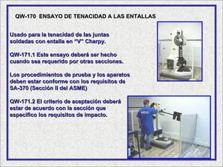 QW-170 ENSAYO DE TENACIDAD A LAS ENTALLAS


Usado para la tenacidad de las juntas
soldadas con entalla en “V” Charpy.

QW-171.1 Este ensayo deberá ser hecho
cuando sea requerido por otras secciones.

Los procedimientos de prueba y los aparatos
deben estar conforme con los requisitos de
SA-370 (Sección II del ASME)

QW-171.2 El criterio de aceptación deberá
estar de acuerdo con la sección que
especifico los requisitos de impacto.
 