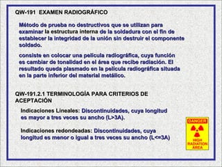 QW-191 EXAMEN RADIOGRÁFICO

 Método de prueba no destructivos que se utilizan para
 examinar la estructura interna de la soldadura con el fin de
 establecer la integridad de la unión sin destruir el componente
 soldado.
 consiste en colocar una película radiográfica, cuya función
 es cambiar de tonalidad en el área que recibe radiación. El
 resultado queda plasmado en la película radiográfica situada
 en la parte inferior del material metálico.


QW-191.2.1 TERMINOLOGÍA PARA CRITERIOS DE
ACEPTACIÓN
 Indicaciones Lineales: Discontinuidades, cuya longitud
 es mayor a tres veces su ancho (L>3A).

 Indicaciones redondeadas: Discontinuidades, cuya
 longitud es menor o igual a tres veces su ancho (L<=3A)
 