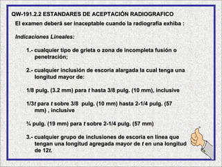 QW-191.2.2 ESTANDARES DE ACEPTACIÓN RADIOGRAFICO
 El examen deberá ser inaceptable cuando la radiografía exhiba :

 Indicaciones Lineales:

     1.- cualquier tipo de grieta o zona de incompleta fusión o
         penetración;

     2.- cualquier inclusión de escoria alargada la cual tenga una
         longitud mayor de:

     1/8 pulg. (3.2 mm) para t hasta 3/8 pulg. (10 mm), inclusive

     1/3t para t sobre 3/8 pulg. (10 mm) hasta 2-1/4 pulg. (57
        mm) , inclusive

     ¾ pulg. (19 mm) para t sobre 2-1/4 pulg. (57 mm)

     3.- cualquier grupo de inclusiones de escoria en línea que
         tengan una longitud agregada mayor de t en una longitud
         de 12t.
 