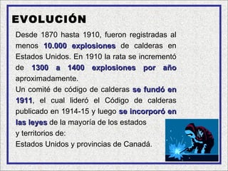 EVOLUCIÓN
Desde 1870 hasta 1910, fueron registradas al
menos 10.000 explosiones de calderas en
Estados Unidos. En 1910 la rata se incrementó
de 1300 a 1400 explosiones por año
aproximadamente.
Un comité de código de calderas se fundó en
1911, el cual lideró el Código de calderas
1911
publicado en 1914-15 y luego se incorporó en
las leyes de la mayoría de los estados
y territorios de:
Estados Unidos y provincias de Canadá.
 