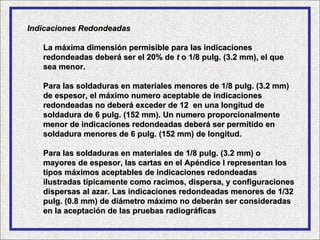 Indicaciones Redondeadas

   La máxima dimensión permisible para las indicaciones
   redondeadas deberá ser el 20% de t o 1/8 pulg. (3.2 mm), el que
   sea menor.

   Para las soldaduras en materiales menores de 1/8 pulg. (3.2 mm)
   de espesor, el máximo numero aceptable de indicaciones
   redondeadas no deberá exceder de 12 en una longitud de
   soldadura de 6 pulg. (152 mm). Un numero proporcionalmente
   menor de indicaciones redondeadas deberá ser permitido en
   soldadura menores de 6 pulg. (152 mm) de longitud.

   Para las soldaduras en materiales de 1/8 pulg. (3.2 mm) o
   mayores de espesor, las cartas en el Apéndice I representan los
   tipos máximos aceptables de indicaciones redondeadas
   ilustradas típicamente como racimos, dispersa, y configuraciones
   dispersas al azar. Las indicaciones redondeadas menores de 1/32
   pulg. (0.8 mm) de diámetro máximo no deberán ser consideradas
   en la aceptación de las pruebas radiográficas
 