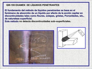 QW-195 EXAMEN DE LÍQUIDOS PENETRANTES

El fundamento del método de líquidos penetrantes se basa en el
fenómeno de absorción de un líquido por efecto de la acción capilar en
discontinuidades tales como fisuras, solapes, grietas, Porosidades, etc.,
de naturaleza superficial.
Este método no detecta discontinuidades sub–superficiales.
 