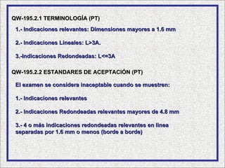 QW-195.2.1 TERMINOLOGÍA (PT)
 1.- Indicaciones relevantes: Dimensiones mayores a 1.6 mm

 2.- Indicaciones Lineales: L>3A.

 3.-Indicaciones Redondeadas: L<=3A

QW-195.2.2 ESTANDARES DE ACEPTACIÓN (PT)

 El examen se considera inaceptable cuando se muestren:

 1.- Indicaciones relevantes

 2.- Indicaciones Redondeadas relevantes mayores de 4.8 mm

 3.- 4 o más indicaciones redondeadas relevantes en linea
 separadas por 1.6 mm o menos (borde a borde)
 