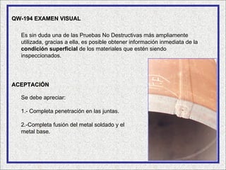 QW-194 EXAMEN VISUAL

  Es sin duda una de las Pruebas No Destructivas más ampliamente
  utilizada, gracias a ella, es posible obtener información inmediata de la
  condición superficial de los materiales que estén siendo
  inspeccionados.




ACEPTACIÓN

  Se debe apreciar:

  1.- Completa penetración en las juntas.

  2.-Completa fusión del metal soldado y el
  metal base.
 