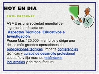 HOY EN DIA
E N E L P R E S E N TE

ASME es una sociedad mundial de
ingeniería enfocada en:
 Aspectos Técnicos, Educativos e
            Técnicos
Investigación.
Investigación
Posee Mas 125.000 miembros y dirige uno
de las más grandes operaciones de
publicaciones técnicas, imparte conferencias
                técnicas
técnicas y cursos de desarrollo profesional
cada año y fija muchos estándares
industriales y de manufactura.
 