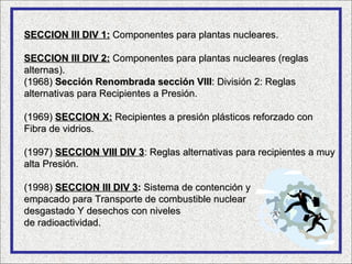 SECCION III DIV 1: Componentes para plantas nucleares.

SECCION III DIV 2: Componentes para plantas nucleares (reglas
alternas).
(1968) Sección Renombrada sección VIII: División 2: Reglas
alternativas para Recipientes a Presión.

(1969) SECCION X: Recipientes a presión plásticos reforzado con
Fibra de vidrios.

(1997) SECCION VIII DIV 3: Reglas alternativas para recipientes a muy
alta Presión.

(1998) SECCION III DIV 3: Sistema de contención y
empacado para Transporte de combustible nuclear
desgastado Y desechos con niveles
de radioactividad.
 