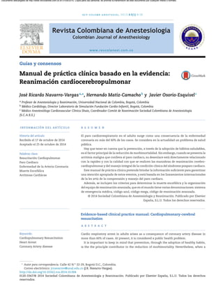 rev colomb anestesiol. 2015;43(1):9–19
Revista Colombiana de Anestesiología
Colombian Journal of Anesthesiology
www.revcolanest.com.co
Guías y consensos
Manual de práctica clínica basado en la evidencia:
Reanimación cardiocerebropulmonar
José Ricardo Navarro-Vargasa,∗
, Hernando Matiz-Camachob
y Javier Osorio-Esquivelc
a Profesor de Anestesiología y Reanimación, Universidad Nacional de Colombia, Bogotá, Colombia
b Médico Cardiólogo, Director Laboratorio de Simulación Fundación Cardio-Infantil, Bogotá, Colombia
c Médico Anestesiólogo Cardiovascular Clínica Shaio, Coordinador Comité de Reanimación Sociedad Colombiana de Anestesiología
(S.C.A.R.E.)
información del artículo
Historia del artículo:
Recibido el 17 de octubre de 2014
Aceptado el 25 de octubre de 2014
Palabras clave:
Resucitación Cardiopulmonar
Paro Cardiaco
Enfermedad de la Arteria Coronaria
Muerte Encefálica
Arrítmias Cardiácas
r e s u m e n
El paro cardiorrespiratorio en el adulto surge como una consecuencia de la enfermedad
coronaria en más del 60% de los casos. Se considera en la actualidad un problema de salud
pública.
Hay que tener en cuenta que la prevención, a través de la adopción de hábitos saludables,
es el factor principal de la reducción de morbimortalidad. Sin embargo, cuando se presenta la
arritmia maligna que conlleva al paro cardiaco, su desenlace está directamente relacionado
con la rapidez y con la calidad con que se realicen las maniobras de reanimación cerebro-
cardiopulmonar y del manejo integral de la condición clínica del síndrome posparo cardiaco.
Este manual de práctica clínica pretende brindar la información suﬁciente para garantizar
una atención apropiada de estos eventos, y está basada en los lineamientos internacionales
de la lex artis de la comprensión y manejo del paro cardiaco.
Además, se incluyen los criterios para determinar la muerte encefálica y la organización
del equipo de reanimación avanzada, que en el mundo tiene varias denominaciones: sistema
de emergencia médica, código azul, código mega, código de reanimación avanzada.
© 2014 Sociedad Colombiana de Anestesiología y Reanimación. Publicado por Elsevier
España, S.L.U. Todos los derechos reservados.
Evidence-based clinical practice manual: Cardiopulmonary-cerebral
resuscitation
Keywords:
Cardiopulmonary Resuscitation
Heart Arrest
Coronary Artery disease
a b s t r a c t
Cardio respiratory arrest in adults arises as a consequence of coronary artery disease in
more than 60% of cases. At present, it is considered a public health problem.
It is important to keep in mind that prevention, through the adoption of healthy habits,
is the the principle contributor to the reduction of morbimortality. Nevertheless, when a
∗
Autor para correspondencia. Calle 42 N.o
22-29, Bogotá D.C., Colombia.
Correo electrónico: jrnavarrov@unal.edu.co (J.R. Navarro-Vargas).
http://dx.doi.org/10.1016/j.rca.2014.10.004
0120-3347/© 2014 Sociedad Colombiana de Anestesiología y Reanimación. Publicado por Elsevier España, S.L.U. Todos los derechos
reservados.
Documento descargado de http://www.revcolanest.com.co el 01/09/2015. Copia para uso personal, se prohíbe la transmisión de este documento por cualquier medio o formato.
 