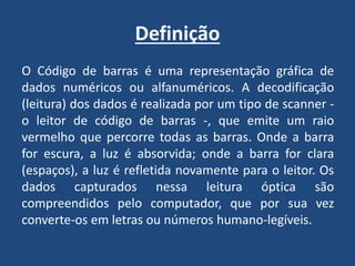 Definição
O Código de barras é uma representação gráfica de
dados numéricos ou alfanuméricos. A decodificação
(leitura) dos dados é realizada por um tipo de scanner -
o leitor de código de barras -, que emite um raio
vermelho que percorre todas as barras. Onde a barra
for escura, a luz é absorvida; onde a barra for clara
(espaços), a luz é refletida novamente para o leitor. Os
dados capturados nessa leitura óptica são
compreendidos pelo computador, que por sua vez
converte-os em letras ou números humano-legíveis.
