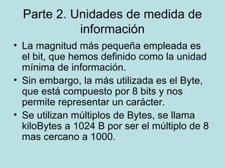 Parte 2. Unidades de medida de
            información
• La magnitud más pequeña empleada es
  el bit, que hemos definido como la unidad
  mínima de información.
• Sin embargo, la más utilizada es el Byte,
  que está compuesto por 8 bits y nos
  permite representar un carácter.
• Se utilizan múltiplos de Bytes, se llama
  kiloBytes a 1024 B por ser el múltiplo de 8
  mas cercano a 1000.
 