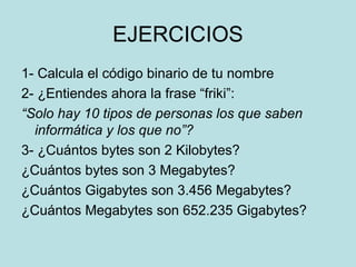 EJERCICIOS
1- Calcula el código binario de tu nombre
2- ¿Entiendes ahora la frase “friki”:
“Solo hay 10 tipos de personas los que saben
  informática y los que no”?
3- ¿Cuántos bytes son 2 Kilobytes?
¿Cuántos bytes son 3 Megabytes?
¿Cuántos Gigabytes son 3.456 Megabytes?
¿Cuántos Megabytes son 652.235 Gigabytes?
 