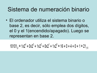Sistema de numeración binario
• El ordenador utiliza el sistema binario o
  base 2, es decir, sólo emplea dos dígitos,
  el 0 y el 1(encendido/apagado). Luego se
  representan en base 2.
 