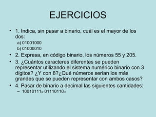 EJERCICIOS
• 1. Indica, sin pasar a binario, cuál es el mayor de los
  dos:
   a) 01001000
   b) 01000010
• 2. Expresa, en código binario, los números 55 y 205.
• 3. ¿Cuántos caracteres diferentes se pueden
  representar utilizando el sistema numérico binario con 3
  dígitos? ¿Y con 8?¿Qué números serían los más
  grandes que se pueden representar con ambos casos?
• 4. Pasar de binario a decimal las siguientes cantidades:
   – 10010111(2 01110110(2
 