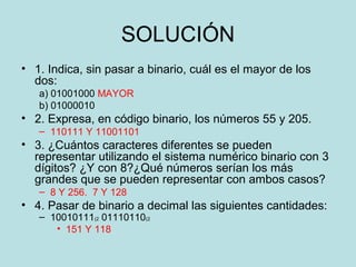 SOLUCIÓN
• 1. Indica, sin pasar a binario, cuál es el mayor de los
  dos:
   a) 01001000 MAYOR
   b) 01000010
• 2. Expresa, en código binario, los números 55 y 205.
   – 110111 Y 11001101
• 3. ¿Cuántos caracteres diferentes se pueden
  representar utilizando el sistema numérico binario con 3
  dígitos? ¿Y con 8?¿Qué números serían los más
  grandes que se pueden representar con ambos casos?
   – 8 Y 256. 7 Y 128
• 4. Pasar de binario a decimal las siguientes cantidades:
   – 10010111(2 01110110(2
      • 151 Y 118
 