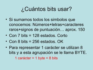 ¿Cuántos bits usar?
• Si sumamos todos los simbolos que
  conocemos: Números+letras+caracteres
  raros+signos de puntuación… aprox. 150
• Con 7 bits = 128 estados. Corto
• Con 8 bits = 256 estados. OK
• Para representar 1 carácter se utilizan 8
  bits y a esta agrupación se le llama BYTE.
     1 carácter = 1 byte = 8 bits
 