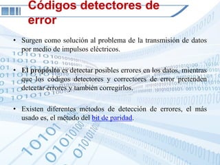 Códigos detectores de
     error
• Surgen como solución al problema de la transmisión de datos
  por medio de impulsos eléctricos.

• El propósito es detectar posibles errores en los datos, mientras
  que los códigos detectores y correctores de error pretenden
  detectar errores y también corregirlos.

• Existen diferentes métodos de detección de errores, el más
  usado es, el método del bit de paridad.
 