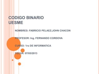 CODIGO BINARIO
UESME
NOMBRES: FABRICIO PELAEZ;JOHN CHACON
PROFESOR: Ing. FERNANDO CORDOVA
CURSO: 1ro DE INFORMATICA
FECHA: 07/05/2013
 