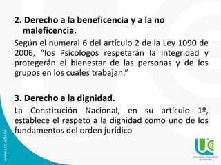 2. Derecho a la beneficencia y a la no
maleficencia.
Según el numeral 6 del artículo 2 de la Ley 1090 de
2006, “los Psicólogos respetarán la integridad y
protegerán el bienestar de las personas y de los
grupos en los cuales trabajan.”
3. Derecho a la dignidad.
La Constitución Nacional, en su artículo 1º,
establece el respeto a la dignidad como uno de los
fundamentos del orden jurídico
 