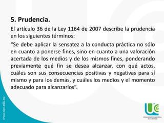 5. Prudencia.
El artículo 36 de la Ley 1164 de 2007 describe la prudencia
en los siguientes términos:
“Se debe aplicar la sensatez a la conducta práctica no sólo
en cuanto a ponerse fines, sino en cuanto a una valoración
acertada de los medios y de los mismos fines, ponderando
previamente qué fin se desea alcanzar, con qué actos,
cuáles son sus consecuencias positivas y negativas para sí
mismo y para los demás, y cuáles los medios y el momento
adecuado para alcanzarlos”.
 