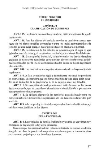 TRATADO DE DERECHO INTERNACIONAL PRIVADO. CODIGO BUSTAMANTE
TITULO SEGUNDO
DE LOS BIENES
CAPITULO I
CLASIFICACLON DE LOS BIENES
ART. 105. Los bienes, sea cual fuere su clase, están sometidos a la icy de
la situaCiófl.
ART. 106. Para los efectos dci artIculo anterior se tendrá en cuenta, res-
pecto de los bienes muebles corporales y para los titulos representativos de
créditos de cualquier clase, ci lugar de su situación ordinaria o normal.
ART. 107. La situación de los créditos se determina por ci lugar en que
deben hacerse efectivos, y, si no estuviere precisado, por ci domiciiio del deudor.
ART. 108. La propiedad industrial, Ia intelectual y los demás derechos
análogos de naturaleza económica que autorizan ci ejercicio de ciertas activi-
dades acordadas por Ia icy, se consideran situados donde se hayan registrado
oficialmente.
ART. 109. Las concesiones se reputan situadas donde se hayan obtenido
legalmente.
ART. 110. A falta de toda otra regla y además para los casos no previstos
en este Codigo, se entenderá que los bienes muebles de toda clase están situa-
dos en ci domicilio de su propietario, o, en su defecto, en ci del tenedor.
ART. 111. Se exceptttan de lo dispuesto en ci artIculo anterior las cosas
dadas en prenda, que se consideran situadas en ci dorniciiio de Ia persona en
cuya posesión se hayan puesto.
ART. 112. Se aplicará siempre Ia icy territorial para distinguir entre los
bienes muebles e inmuebles, sin perjuicio de los derechos adquiridos por
terceros.
ART. 113. Ala propia icy territorial se sujetan las demás clasificaciones y
calificaciones jurIdicas de los bienes.
CAPITULO II
DE LA PROPIEDAD
ART. 114. La propiedad de farnilia inalienable y exenta de gravámenes y
embargos, se regula por la Icy de Ia situación.
Sin embargo, los nacionales de un Estado contratante en que no se admita
o regule esa clase de propiedad, no podrán tenerla u organizarla en otro, sino
en cuanto no perjudique a sus herederos forzosos.
17
 