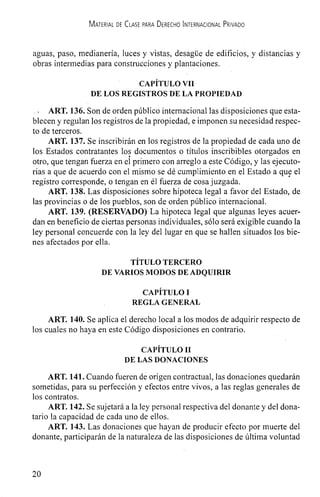 MATERIAL DE CLASE PARA DERECHO INTERNACIONAL PRtVADO
aguas, paso, medianerla, luces y vistas, desague de edificios, y distancias y
obras intermedias para construcciones y plantaciones.
CAPITULO VII
DE LOS REGISTROS DE LA PROPIEDAD
• ART. 136. Son de orden piiblico internacional las disposiciones que esta-
blecen y regulan los registros de la propiedad, e imponen su necesidad respec-
to de terceros.
ART. 137. Se inscribirán en los registros de Ia propiedad de cada uno de
los Estados contratantes los documentos o tItulos inscribibles otorgados en
otro, que tengan fuerza en el primero con arreglo a este Codigo, y las ejecuto-
rias a que de acuerdo con el mismo se dé cumplimiento en el Estado a que el
registro corresponde, o tengan en él fuerza de cosajuzgada.
ART. 138. Las disposiciones sobre hipoteca legal a favor del Estado, de
las provincias o de los pueblos, son de orden püblico internacional.
ART. 139. (RESERVADO) La hipoteca legal que algunas leyes acuer-
dan en beneficio de ciertas personas individuales, solo será exigible cuando la
ley personal concuerde con la ley del lugar en que se hallen situados los bie-
nes afectados por ella.
TITULO TERCERO
DE VARIOS MODOS DE ADQUIRIR
CAPITULO I
REGLA GENERAL
ART. 140. Se aplica el derecho local a los modos de adquirir respecto de
Los cuales no haya en este Codigo disposiciones en contrario.
CAPITULO II
DE LAS DONACIONES
ART. 141. Cuando fueren de origen contractual, las donaciones quedaran
sometidas, para su perfección y efectos entre vivos, a las reglas generales de
los contratos.
ART. 142. Se sujetará a la ley personal respectiva del donante y del dona-
tario la capacidad de cada uno de ellos.
ART. 143. Las donaciones que hayan de producir efecto por muerte del
donante, participarán de Ia naturaleza de las disposiciones de itltirna voluntad
 