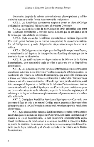 MATERIAL DE CLASE PARA DERECHO INTERNACIONAL PRIVADO
Los cuales, después de haberse comunicado sus plenos poderes y hallán-
dolos en buena y debida forma, han convenido lo siguiente:
ART. 1. Las Reptiblicas contratantes aceptan y ponen en vigor el Código
de Derecho Internacional Privado anexo al presente Convenio.
ART. 2. Las disposiciones de este Código no serán aplicables sino entre
las Repiiblicas contratantes y entre los demás Estados que se adhieran a él en
la forma que más adelante se consigna.
ART. 3. Cada una de las RepiThlicas contratantes, al ratificar el presente
Convenio, podrá declarar que se reserva Ia aceptación de uno o varios artIcu-
los del Codigo anexo y no Ia obligarán las disposiciones a que Ia reserva se
refiera.
ART. 4. El Codigo entrará en vigor para las Repüblicas que lo ratifiquen,
a los treinta dIas del depósito de la respectiva ratificación y siempre que por lo
menos lo hayan ratificado dos.
ART. 5. Las ratificaciones se .depositarán en la Oficina de la Union
Panamericana, que transmitirá copia de ellas a cada una de las Repüblicas
contratantes.
ART. 6. Los Estados o personasjurIdicas internacionales no contratantes
que deseen adherirse a este Convenio y en todo o en parte al Codigo anexo, lo
notificarán a la Oficina de la UniOn Panamericana, que a su vez lo comunicará
a todos los Estados hasta entonces contratantes o adheridos. Transcurridos
seis meses desde esa comunicación, el Estado o persona jurIdica internacional
interesado podrá depositar en la Oficina de la Union Panamericana el instru-
mento de adhesion y quedará ligado por este Convenio, con carácter recIpro-
co, treinta dIas después de la adhesion, respecto de todos los regidos por el
mismo que no hayan hecho en esos plazos reserva alguna en cuanto a la adhe-
sión solicitada.
ART. 7. Cualquiera RepiThlica Americana ligada por este Convenio que
desee modificar en todo o en parte el Codigo anexo, presentará la proposición
correspondiente a Ia Conferencia Internacional Americana para la resoluciOn
que proceda.
ART. 8. Si alguna de las personasjurIdicas internacionales contratantes o
adheridas quisiera denunciar el presente Convenio, notificará la denuncia por
escrito a la Union Panamericana, la cual transmitirá inmediatamente copia
literal certificada de Ia notificación a las demás, dándoles a conocer la fecha
en que Ia ha recibido. La denuncia no surtirá efecto sino respecto del contra-
tante que la haya notificado y al año de recibida en la Oficina de Ia Union
Panamericana.
4
 