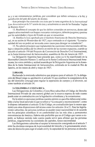 TRATADO DE DERECHO INTERNACIONAL PRIVADO. CODIG0 BUSTAMANTE
to y a sus consecuencias jurIdicas, por considerar que deben someterse a Ia ley y
jurisdicción del pals del puerto de destino.
Este principio fue sostenido con éxito por La rama argentina de Ia international
Law Association en Ia 31 a sesión de ésta y actualmente es una de las Ilarnadas "reglas
de Buenos Aires".
13. Reafirma ci concepto de que los delitos cornetidos en aeronaves, dentro del
espacio aéreo nacional o en buques mercantes extranjeros, deberánjuzgarse y punirse
por las autoridades y Ieyes del Estado en que se encuentran.
14.Ratifica Ia tesis aprobada por el Instituto Arnericano de Derecho Tnternacio-
nal, en su sesión de Montevideo de 1927, cuyo contenido es el siguiente: "La nacio-
nalidad dcl reo no podrá ser invocada como causa para denegar su cxtradición".
15.No admite principios que reglamenten las cuestiones internacionales del tra-
bajo y situaciónjuridica de los obreros en mérito de las razones expuestas, cuando se
discutiO ci articulo 198 del Proyecto de Convención de Derecho Civil Internacional,
en Ia Junta Internacional de Jurisconsuitos, asamblea de Rio de Janeiro de 1927.
La Delegación Argentina hace presente que, como ya lo ha manifestado en la
Honorable Coniisión NUmero 3, ratifica en Ia Sexta Conferencia Internacional Ame-
ricana, los votos emitidos y actitud asumida por Ia DelegaciOn Argentina en Ia Asam-
blea de la Junta Internacional de Jurisconsultos, celebrada en Ia ciudad de RIo de
Janeiro, en los meses de abril y mayo de 1927.
2. BRASIL
Rechazada la enmienda substitutiva que propuso para el artIculo 53, la delega-
ciOn del Brasil niega su aprobación a! articulo 52 que establece Ia competencia de la
icy del domiciiio conyugal para regular la separaciOn de cuerpos y ci divorcio, asI
como también at articulo 54.
3.COLOMBIA V COSTA RICA
Las Delegaciones de Colombia y Costa Rica subscriben ci Código de Derecho
Internacional Privado de una manera global con la reserva expresa de todo cuanto
pueda estar en contradicción con Ia legislacion colombiana y Ia costarricense.
En lo relativo a personasjurldicas nuestra opinion es que ellas deben estar some-
tidas a Ia ley local para todo lo que se refiere a "su concepto y reconocimiento", como
lo dispone sabiamente el articulo 32 del Código, en contradicción (por lo menos apa-
rente) con otras disposiciones del mismo como los articulos 16 a 21. Para las legisla-
ciones subscritas, las personas juridicas no pueden tencr nacionalidad ni dc acuerdo
con los principios cientificos ni en conformidad con las más altas y permanentes
convcnicncias de America. Habrja sido prefcriblc que en el Código que vamos a cx-
pedir, se hubiesc omitido todo cuanto pueda servir para afirmar que las personas
jurldicas, singularmentc las sociedades dc capitales, tienen nacionalidad.
Las Delegaciones subscritas a! aceptar Ia transacción consignada en el articulo 7
entre las doctrinas europeas dc Ia personalidad del derccho y Ia gcnuinamcnte ameri-
cana dcl domicilio para rcgir el estado civil y Ia capacidad de las personas en dcrecho
51
 