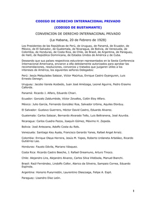 1
CODIGO DE DERECHO INTERNACIONAL PRIVADO
(CODIGO DE BUSTAMANTE)
CONVENCION DE DERECHO INTERNACIONAL PRIVADO
(La Habana, 20 de Febrero de 1928)
Los Presidentes de las Repúblicas de Perú, de Uruguay, de Panamá, de Ecuador, de
México, de El Salvador, de Guatemala, de Nicaragua, de Bolivia, de Venezuela, de
Colombia, de Honduras, de Costa Rica, de Chile, de Brasil, de Argentina, de Paraguay,
de Haití, de República Dominicana, de Estados Unidos de América y de Cuba.
Deseando que sus países respectivos estuvieran representados en la Sexta Conferencia
Internacional Americana, enviaron a ella debidamente autorizados para aprobar las
recomendaciones, resoluciones, convenios y tratados que juzgaren útiles a los
intereses de América, los siguientes señores Delegados:
Perú: Jesús Melquíades Salazar, Víctor Maúrtua, Enrique Castro Oyanguren, Luis
Ernesto Denegri.
Uruguay: Jacobo Varela Acebedo, Juan José Amézaga, Leonel Aguirre, Pedro Erasmo
Callorda.
Panamá: Ricardo J. Alfaro, Eduardo Chiari.
Ecuador: Gonzalo Zaldumbide, Víctor Zevallos, Colón Eloy Alfaro.
México: Julio García, Fernando González Roa, Salvador Urbina, Aquiles Elorduy.
El Salvador: Gustavo Guerrero, Héctor David Castro, Eduardo Alvarez.
Guatemala: Carlos Salazar, Bernardo Alvarado Tello, Luis Beltranena, José Azurdia.
Nicaragua: Carlos Cuadra Pazos, Joaquín Gómez, Máximo H. Zepeda.
Bolivia: José Antezana, Adolfo Costa du Rels.
Venezuela: Santiago Key Ayala, Francisco Gerardo Yanes, Rafael Angel Arraíz.
Colombia: Enrique Olaya Herrera, Jesús M. Yepes, Roberto Urdaneta Arbeláez, Ricardo
Gutiérrez Lee.
Honduras: Fausto Dávila, Mariano Vásquez.
Costa Rica: Ricardo Castro Beeche, J. Rafael Oreamuno, Arturo Tinoco.
Chile: Alejandro Lira, Alejandro Alvarez, Carlos Silva Vildósola, Manuel Bianchi.
Brasil: Raúl Fernández, Lindolfo Collor, Alarico da Silveira, Sampaio Correa, Eduardo
Espínola.
Argentina: Honorio Pueyrredón, Laurentino Olascoaga, Felipe A. Espil.
Paraguay: Lisandro Díaz León.
 