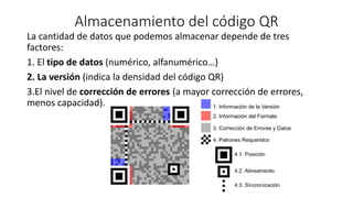 Almacenamiento del código QR
La cantidad de datos que podemos almacenar depende de tres
factores:
1. El tipo de datos (numérico, alfanumérico…)
2. La versión (indica la densidad del código QR)
3.El nivel de corrección de errores (a mayor corrección de errores,
menos capacidad).
 