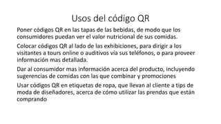 Usos del código QR
Poner códigos QR en las tapas de las bebidas, de modo que los
consumidores puedan ver el valor nutricional de sus comidas.
Colocar códigos QR al lado de las exhibiciones, para dirigir a los
visitantes a tours online o auditivos vía sus teléfonos, o para proveer
información mas detallada.
Dar al consumidor mas información acerca del producto, incluyendo
sugerencias de comidas con las que combinar y promociones
Usar códigos QR en etiquetas de ropa, que llevan al cliente a tips de
moda de diseñadores, acerca de cómo utilizar las prendas que están
comprando
 