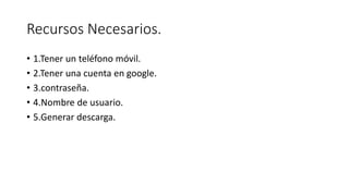 Recursos Necesarios.
• 1.Tener un teléfono móvil.
• 2.Tener una cuenta en google.
• 3.contraseña.
• 4.Nombre de usuario.
• 5.Generar descarga.
 